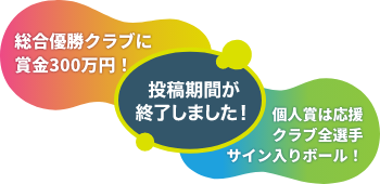 総合優勝クラブに賞金300万円！ 個人賞は応援クラブ全選手サイン入りボール！　投稿期間が終了しました！